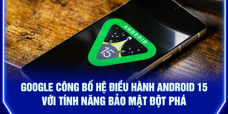 google-cong-bo-he-dieu-hanh-android-15-voi-tinh-nang-bao-mat-dot-pha